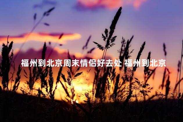 福州到北京周末情侣好去处 福州到北京，周末情侣旅游首选